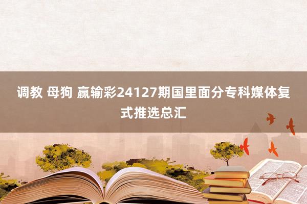 调教 母狗 赢输彩24127期国里面分专科媒体复式推选总汇