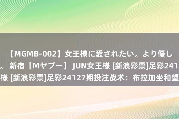 【MGMB-002】女王様に愛されたい。より優しく、よりいやらしく。 新宿［Mヤプー］ JUN女王様 [新浪彩票]足彩24127期投注战术：布拉加坐和望赢