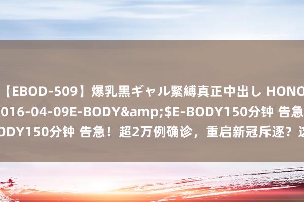 【EBOD-509】爆乳黒ギャル緊縛真正中出し HONOKA</a>2016-04-09E-BODY&$E-BODY150分钟 告急！超2万例确诊，重启新冠斥逐？这国进军发声！