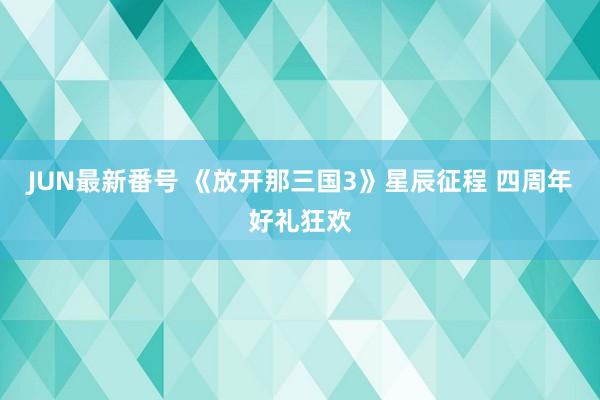 JUN最新番号 《放开那三国3》星辰征程 四周年好礼狂欢