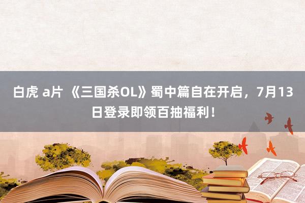 白虎 a片 《三国杀OL》蜀中篇自在开启，7月13日登录即领百抽福利！