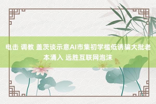 电击 调教 盖茨谈示意AI市集初学槛低诱骗大批老本涌入 远胜互联网泡沫