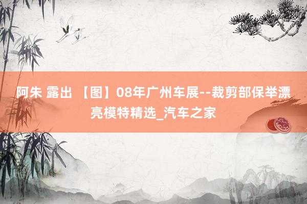 阿朱 露出 【图】08年广州车展--裁剪部保举漂亮模特精选_汽车之家