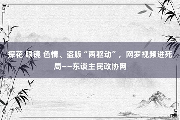 探花 眼镜 色情、盗版“两驱动”，网罗视频进死局——东谈主民政协网