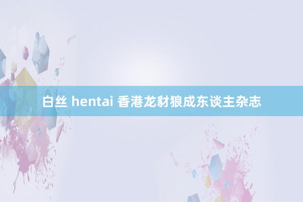 白丝 hentai 香港龙豺狼成东谈主杂志