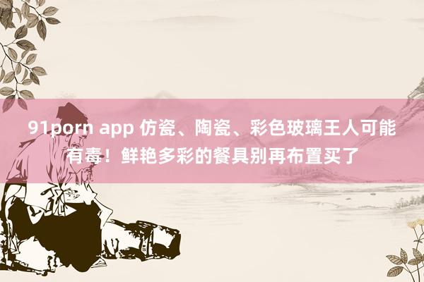 91porn app 仿瓷、陶瓷、彩色玻璃王人可能有毒！鲜艳多彩的餐具别再布置买了