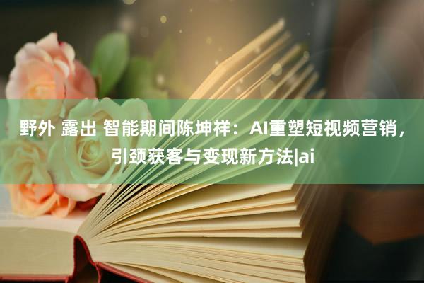 野外 露出 智能期间陈坤祥：AI重塑短视频营销，引颈获客与变现新方法|ai